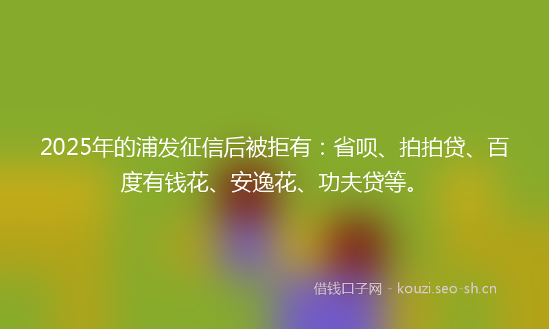 2025年的浦发征信后被拒有：省呗、拍拍贷、百度有钱花、安逸花、功夫贷等。