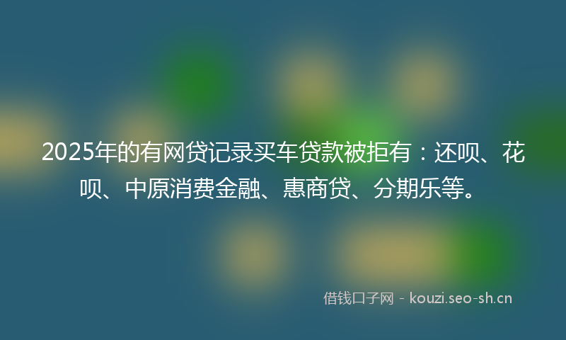 2025年的有网贷记录买车贷款被拒有：还呗、花呗、中原消费金融、惠商贷、分期乐等。