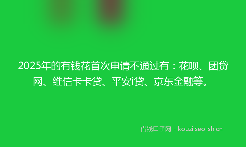 2025年的有钱花首次申请不通过有：花呗、团贷网、维信卡卡贷、平安i贷、京东金融等。