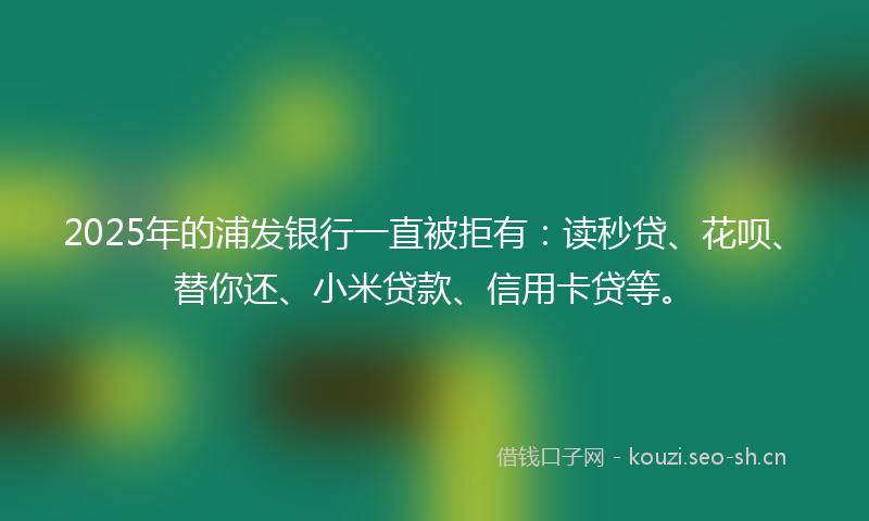 2025年的浦发银行一直被拒有：读秒贷、花呗、替你还、小米贷款、信用卡贷等。