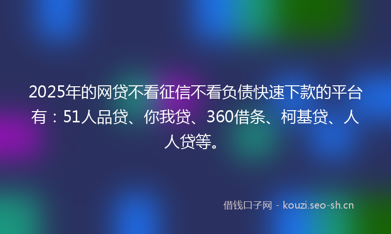 2025年的网贷不看征信不看负债快速下款的平台有：51人品贷、你我贷、360借条、柯基贷、人人贷等。