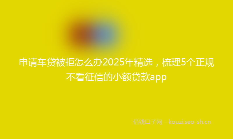申请车贷被拒怎么办2025年精选，梳理5个正规不看征信的小额贷款app