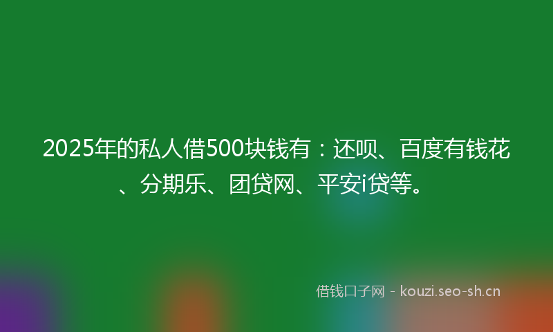 2025年的私人借500块钱有：还呗、百度有钱花、分期乐、团贷网、平安i贷等。