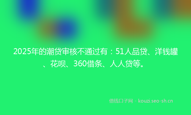 2025年的潮贷审核不通过有：51人品贷、洋钱罐、花呗、360借条、人人贷等。