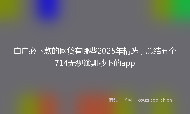 白户必下款的网贷有哪些2025年精选，总结五个714无视逾期秒下的app