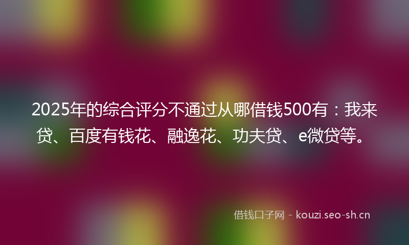 2025年的综合评分不通过从哪借钱500有：我来贷、百度有钱花、融逸花、功夫贷、e微贷等。