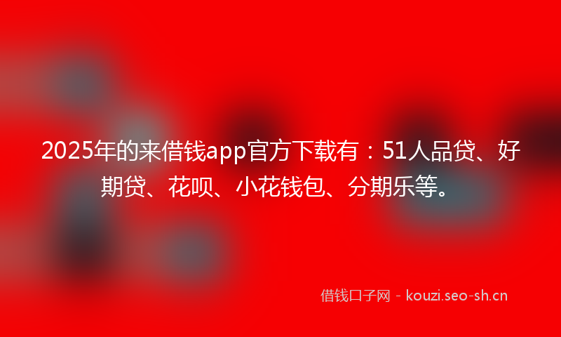 2025年的来借钱app官方下载有：51人品贷、好期贷、花呗、小花钱包、分期乐等。