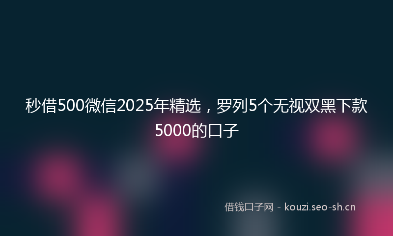 秒借500微信2025年精选，罗列5个无视双黑下款5000的口子