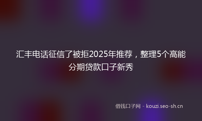 汇丰电话征信了被拒2025年推荐，整理5个高能分期贷款口子新秀