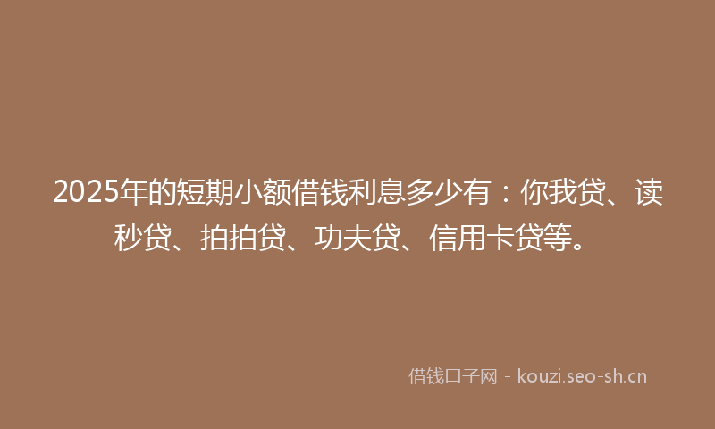 2025年的短期小额借钱利息多少有：你我贷、读秒贷、拍拍贷、功夫贷、信用卡贷等。