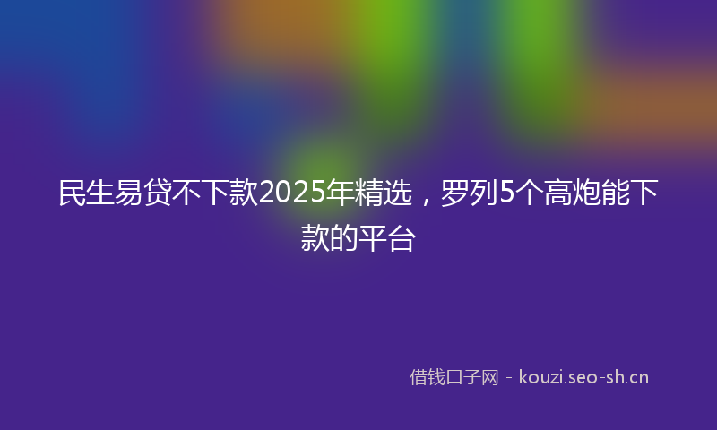 民生易贷不下款2025年精选，罗列5个高炮能下款的平台