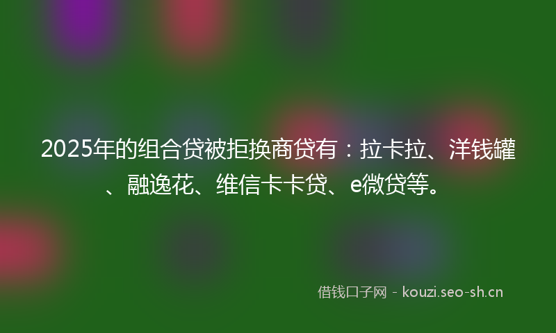 2025年的组合贷被拒换商贷有：拉卡拉、洋钱罐、融逸花、维信卡卡贷、e微贷等。