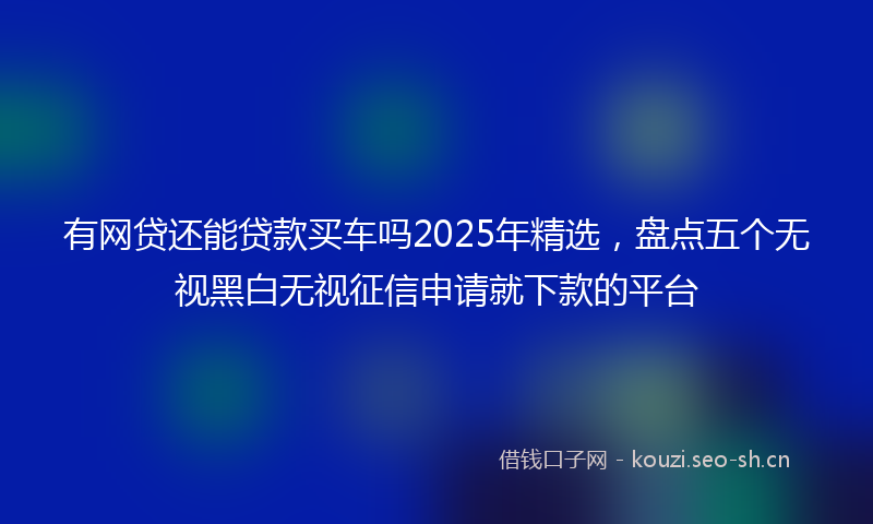 有网贷还能贷款买车吗2025年精选，盘点五个无视黑白无视征信申请就下款的平台