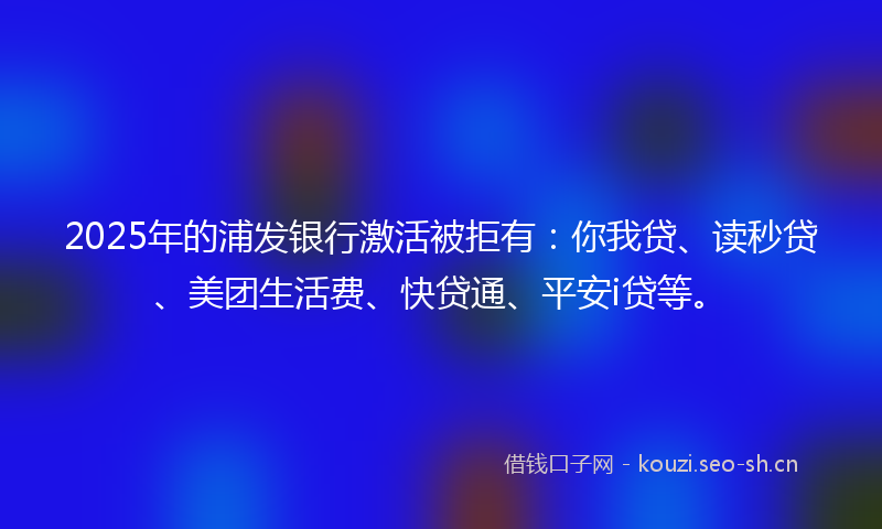 2025年的浦发银行激活被拒有：你我贷、读秒贷、美团生活费、快贷通、平安i贷等。