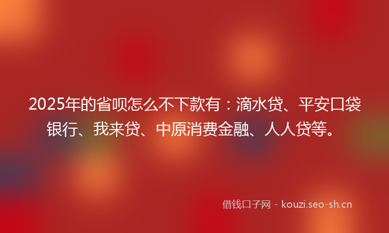 2025年的省呗怎么不下款有：滴水贷、平安口袋银行、我来贷、中原消费金融、人人贷等。