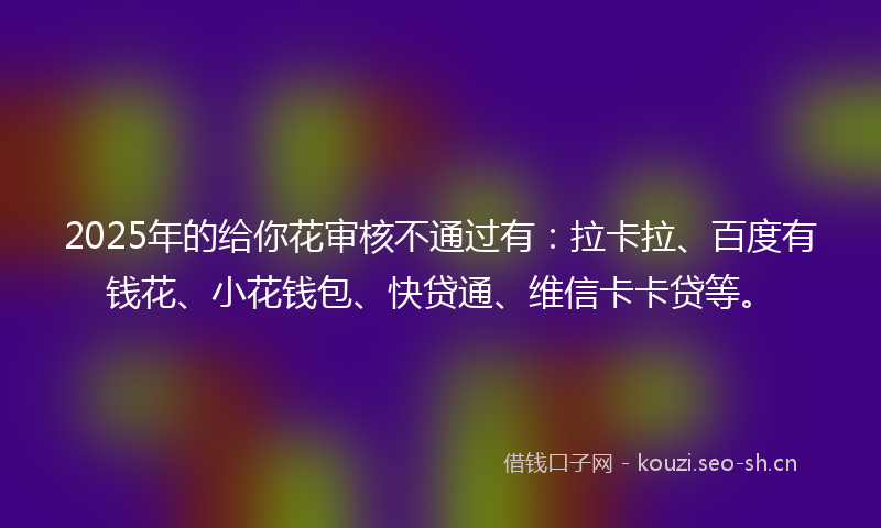 2025年的给你花审核不通过有：拉卡拉、百度有钱花、小花钱包、快贷通、维信卡卡贷等。