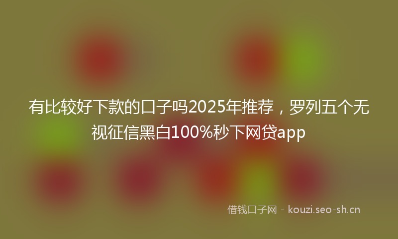 有比较好下款的口子吗2025年推荐，罗列五个无视征信黑白100%秒下网贷app