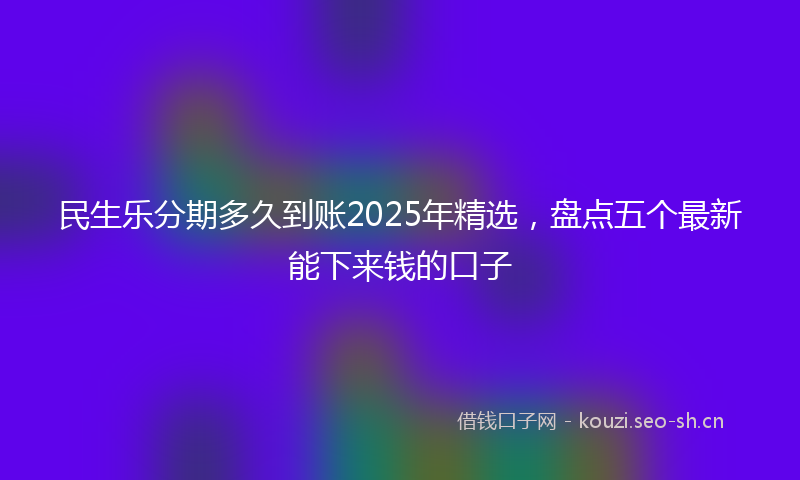 民生乐分期多久到账2025年精选，盘点五个最新能下来钱的口子