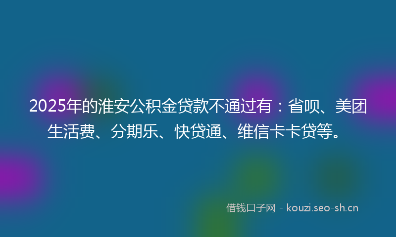 2025年的淮安公积金贷款不通过有：省呗、美团生活费、分期乐、快贷通、维信卡卡贷等。