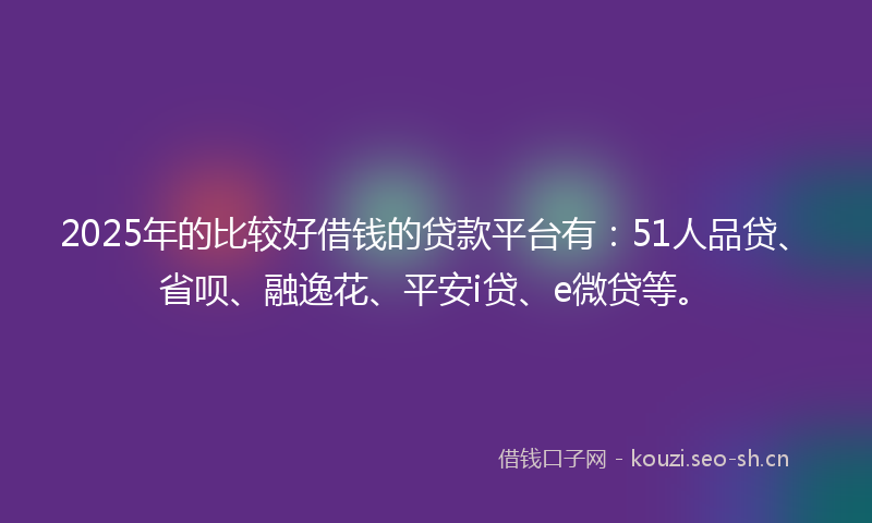 2025年的比较好借钱的贷款平台有：51人品贷、省呗、融逸花、平安i贷、e微贷等。
