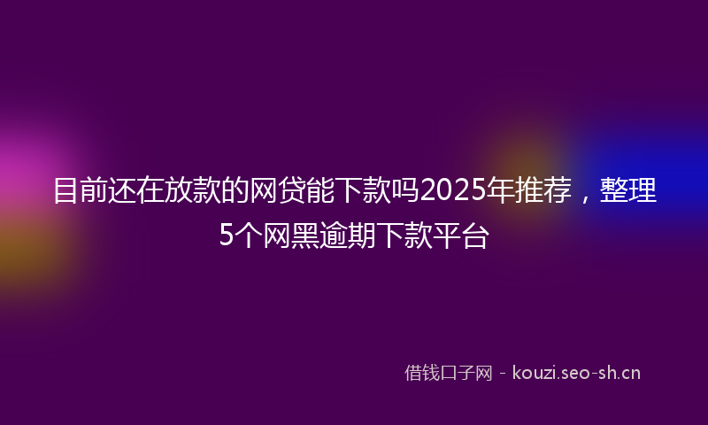 目前还在放款的网贷能下款吗2025年推荐，整理5个网黑逾期下款平台