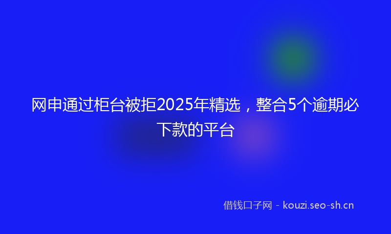 网申通过柜台被拒2025年精选，整合5个逾期必下款的平台