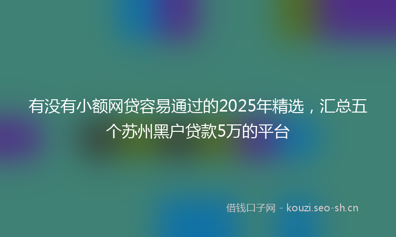 有没有小额网贷容易通过的2025年精选，汇总五个苏州黑户贷款5万的平台