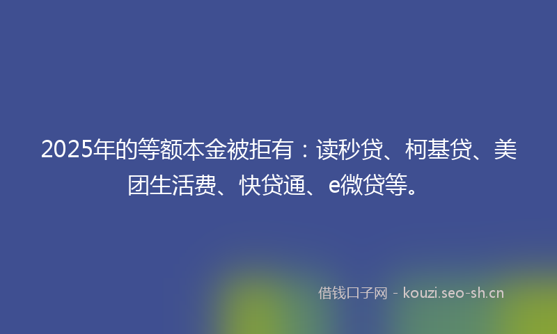 2025年的等额本金被拒有：读秒贷、柯基贷、美团生活费、快贷通、e微贷等。
