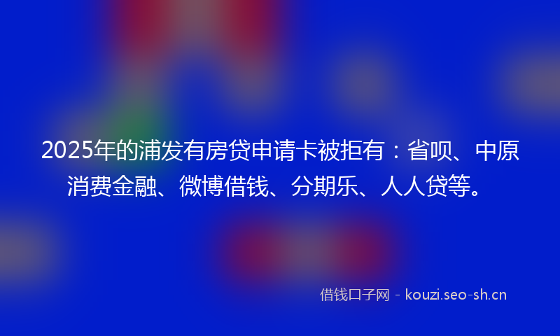 2025年的浦发有房贷申请卡被拒有：省呗、中原消费金融、微博借钱、分期乐、人人贷等。
