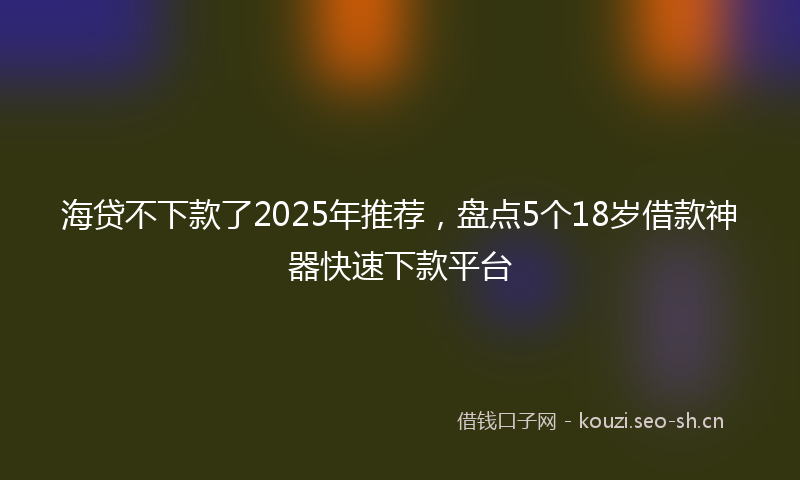 海贷不下款了2025年推荐，盘点5个18岁借款神器快速下款平台