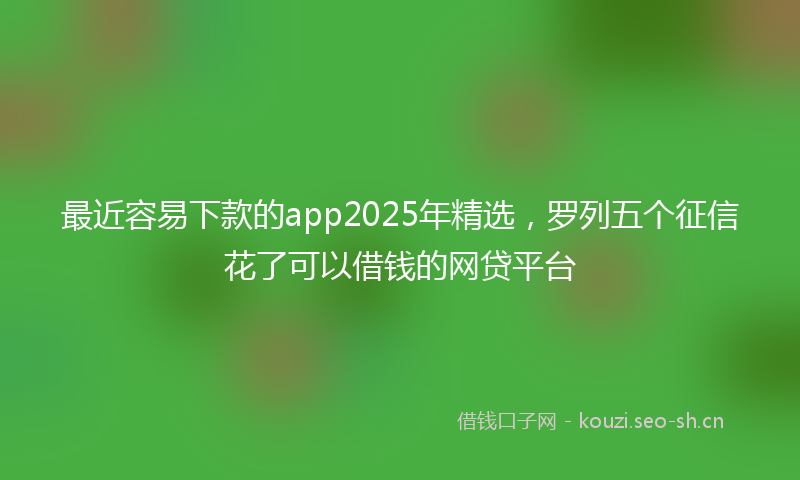 最近容易下款的app2025年精选，罗列五个征信花了可以借钱的网贷平台