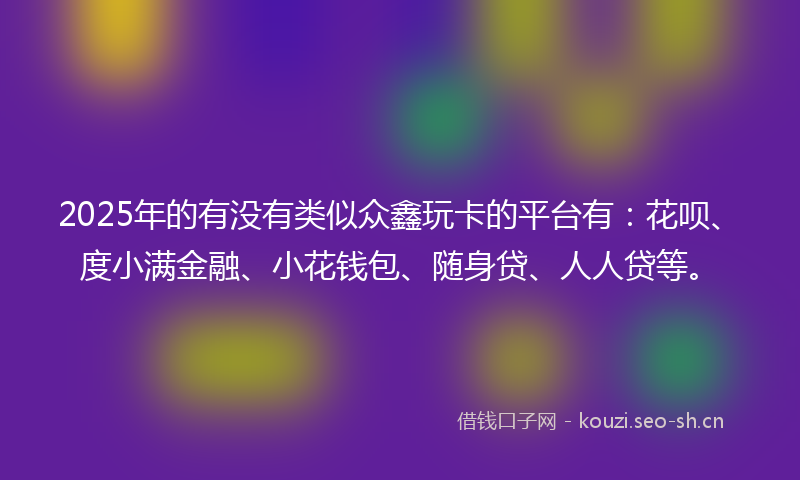 2025年的有没有类似众鑫玩卡的平台有：花呗、度小满金融、小花钱包、随身贷、人人贷等。