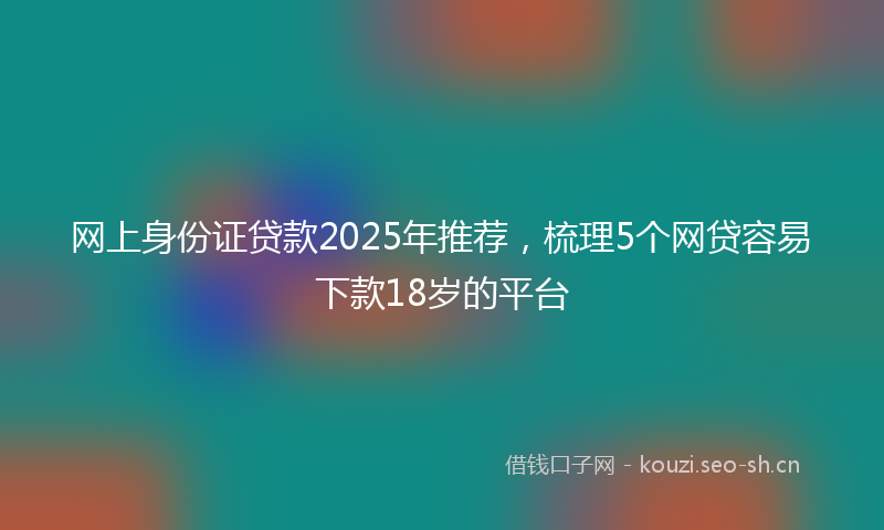 网上身份证贷款2025年推荐，梳理5个网贷容易下款18岁的平台