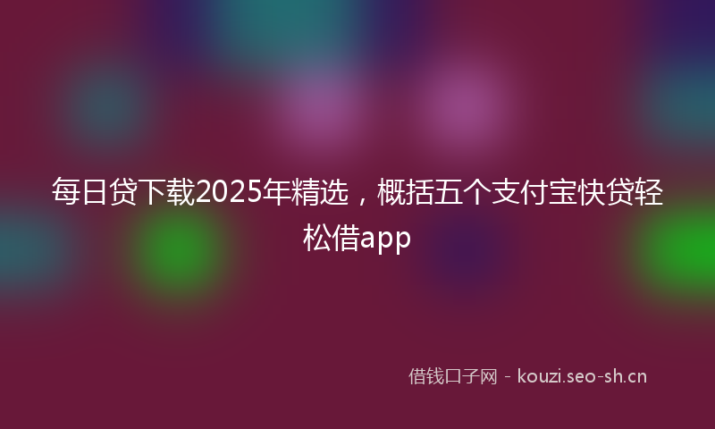 每日贷下载2025年精选，概括五个支付宝快贷轻松借app