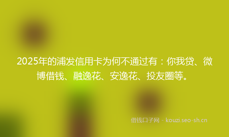 2025年的浦发信用卡为何不通过有：你我贷、微博借钱、融逸花、安逸花、投友圈等。