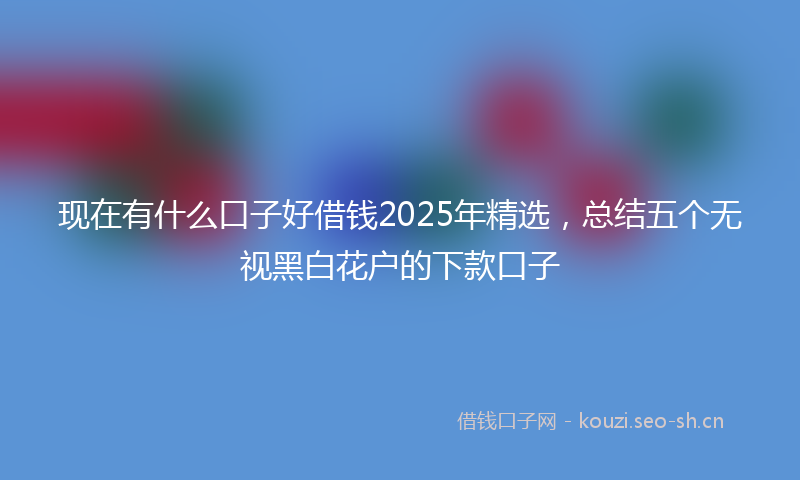 现在有什么口子好借钱2025年精选，总结五个无视黑白花户的下款口子