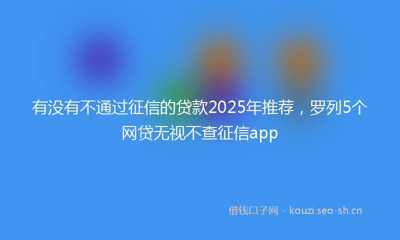 有没有不通过征信的贷款2025年推荐，罗列5个网贷无视不查征信app