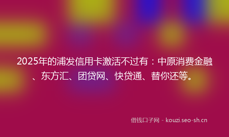 2025年的浦发信用卡激活不过有：中原消费金融、东方汇、团贷网、快贷通、替你还等。