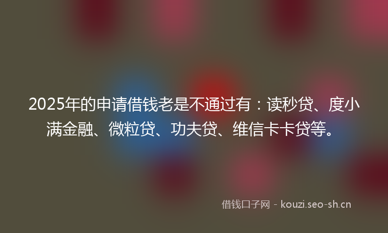 2025年的申请借钱老是不通过有：读秒贷、度小满金融、微粒贷、功夫贷、维信卡卡贷等。