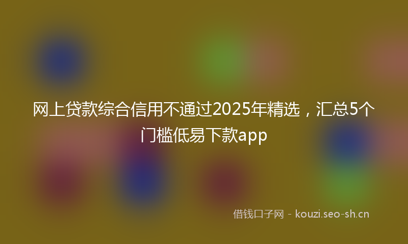 网上贷款综合信用不通过2025年精选，汇总5个门槛低易下款app