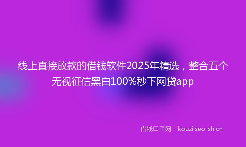 线上直接放款的借钱软件2025年精选，整合五个无视征信黑白100%秒下网贷app