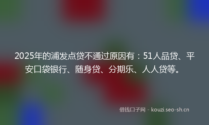 2025年的浦发点贷不通过原因有：51人品贷、平安口袋银行、随身贷、分期乐、人人贷等。