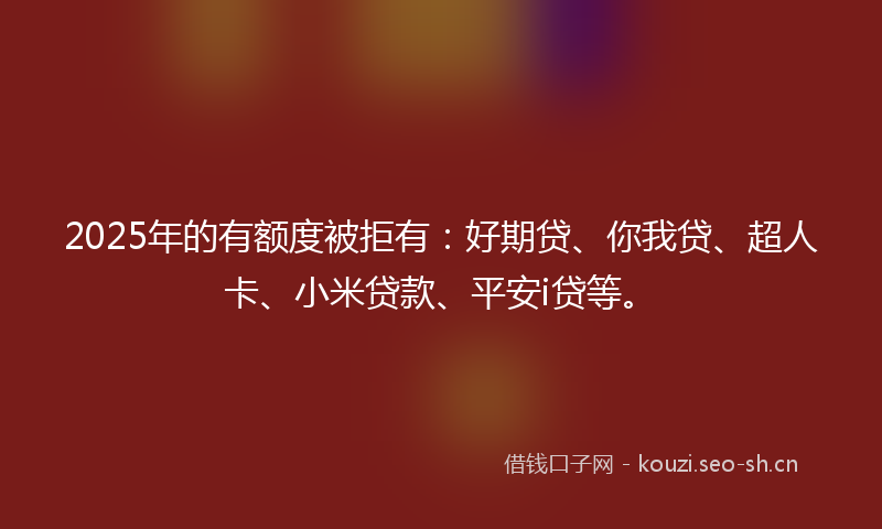 2025年的有额度被拒有：好期贷、你我贷、超人卡、小米贷款、平安i贷等。