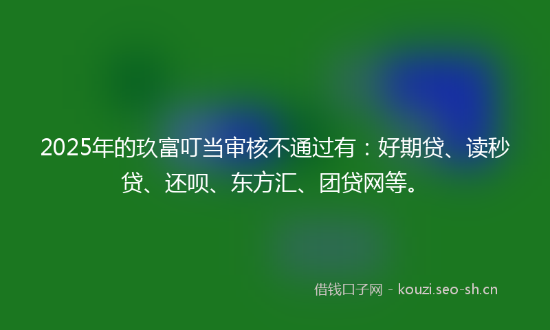 2025年的玖富叮当审核不通过有：好期贷、读秒贷、还呗、东方汇、团贷网等。