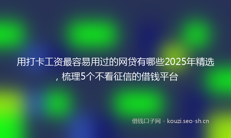 用打卡工资最容易用过的网贷有哪些2025年精选，梳理5个不看征信的借钱平台