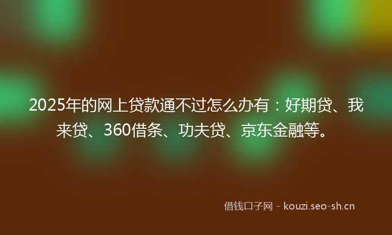 2025年的网上贷款通不过怎么办有：好期贷、我来贷、360借条、功夫贷、京东金融等。