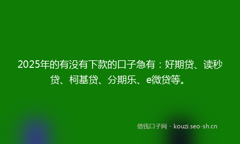 2025年的有没有下款的口子急有：好期贷、读秒贷、柯基贷、分期乐、e微贷等。