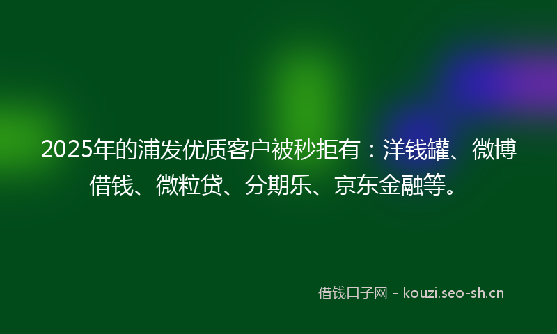 2025年的浦发优质客户被秒拒有：洋钱罐、微博借钱、微粒贷、分期乐、京东金融等。