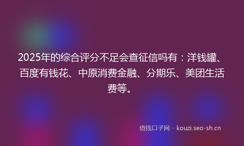 2025年的综合评分不足会查征信吗有：洋钱罐、百度有钱花、中原消费金融、分期乐、美团生活费等。