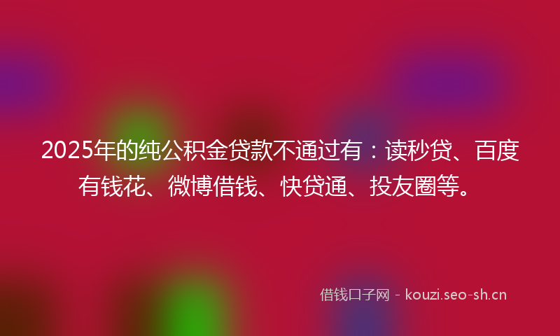 2025年的纯公积金贷款不通过有：读秒贷、百度有钱花、微博借钱、快贷通、投友圈等。